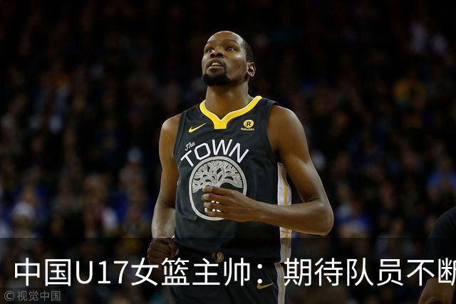 中国U17女篮主帅：期待队员不断成长 始终保持朝气蓬勃的状态