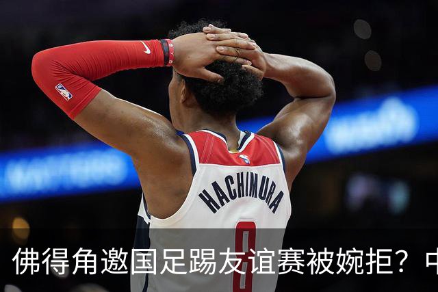 佛得角邀国足踢友谊赛被婉拒？中国足协回应：消息不实