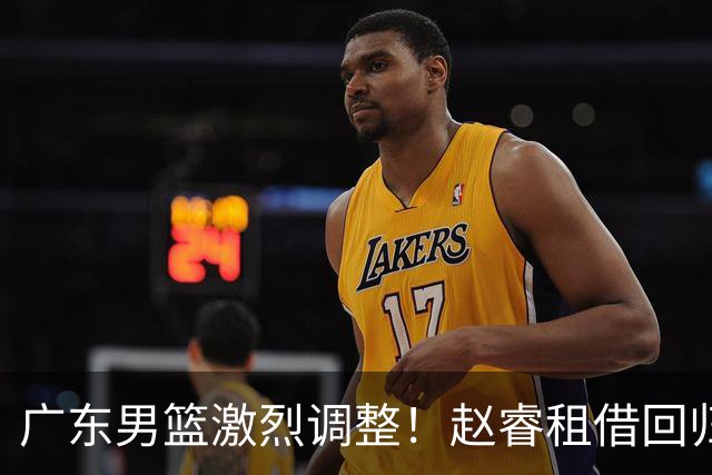 广东男篮激烈调整！赵睿租借回归，奎因离开合同，王少杰成“边缘队员”
