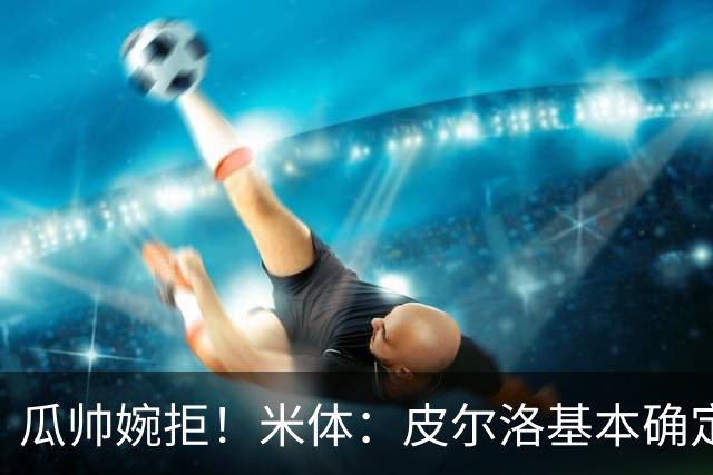 瓜帅婉拒！米体：皮尔洛基本确定出任意大利主帅，执教至2030年