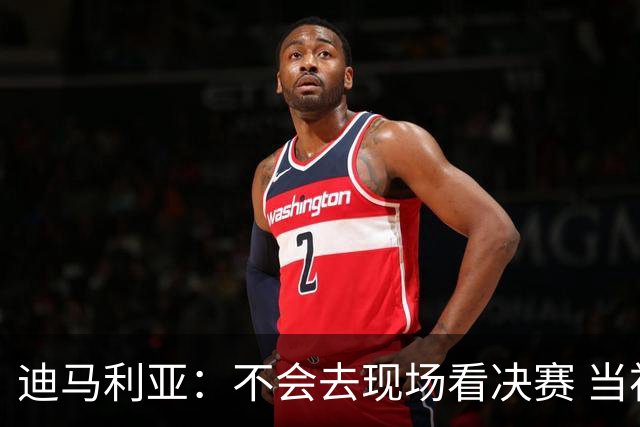 迪马利亚：不会去现场看决赛 当初退位让贤无比正确